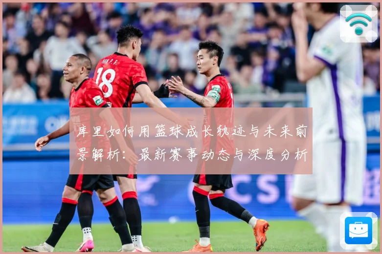 库里如何用篮球成长轨迹与未来前景解析：最新赛事动态与深度分析