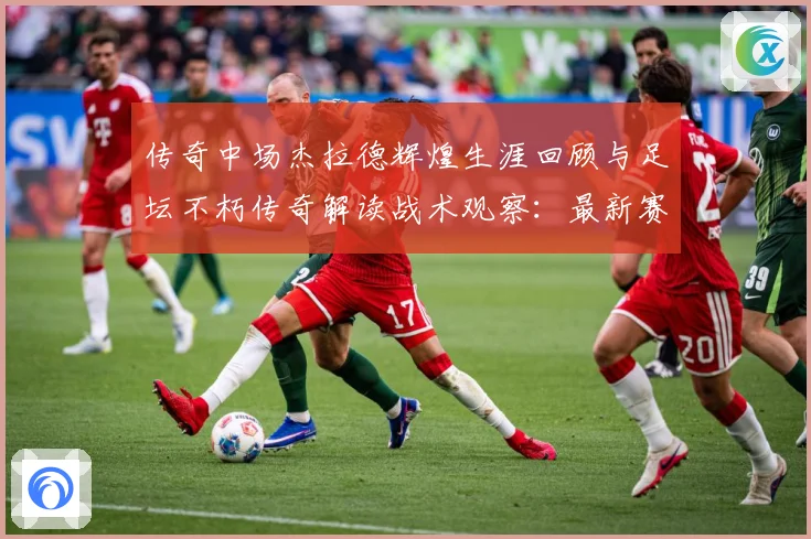 传奇中场杰拉德辉煌生涯回顾与足坛不朽传奇解读战术观察：最新赛事动态与深度分析