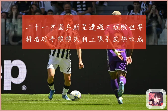 二十一岁国乒新星遭遇三连败世界排名对手频频失利上限引发热议成长观察：最新赛事动态与深度分析