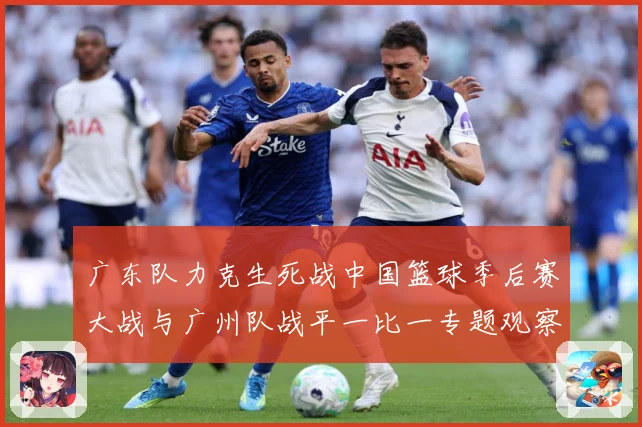 广东队力克生死战中国篮球季后赛大战与广州队战平一比一专题观察：最新赛事动态与深度分析