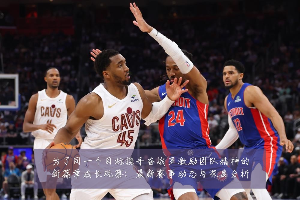为了同一个目标携手奋战罗激励团队精神的新篇章成长观察:最新赛事动态与深度分析