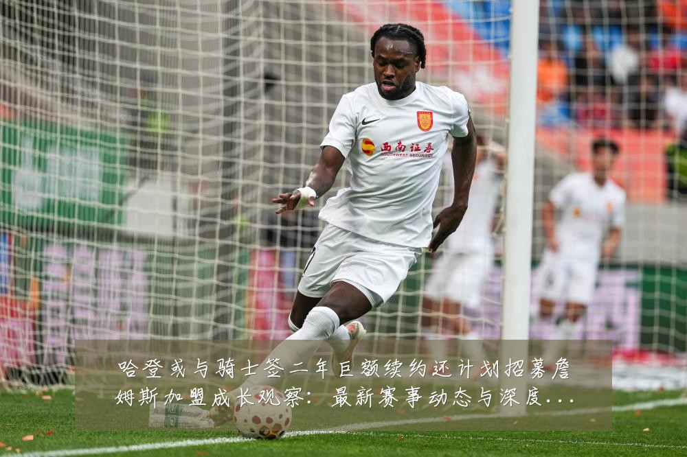 哈登或与骑士签二年巨额续约还计划招募詹姆斯加盟成长观察：最新赛事动态与深度分析