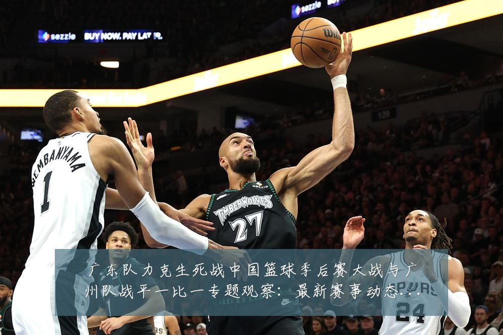 广东队力克生死战中国篮球季后赛大战与广州队战平一比一专题观察:最新赛事动态与深度分析