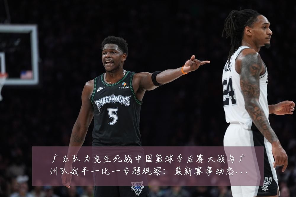 广东队力克生死战中国篮球季后赛大战与广州队战平一比一专题观察:最新赛事动态与深度分析