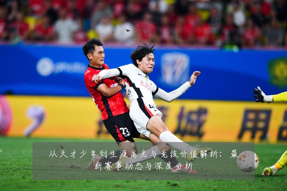 从天才少年到生涯高光与竞技价值解析:最新赛事动态与深度分析
