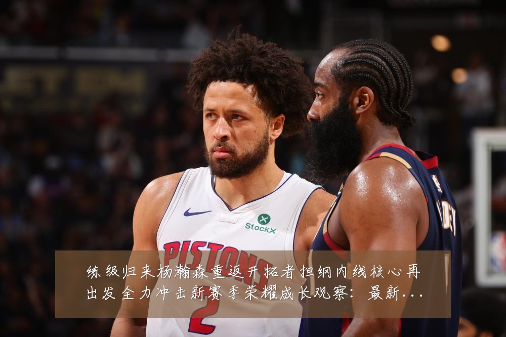练级归来杨瀚森重返开拓者担纲内线核心再出发全力冲击新赛季荣耀成长观察：最新赛事动态与深度分析